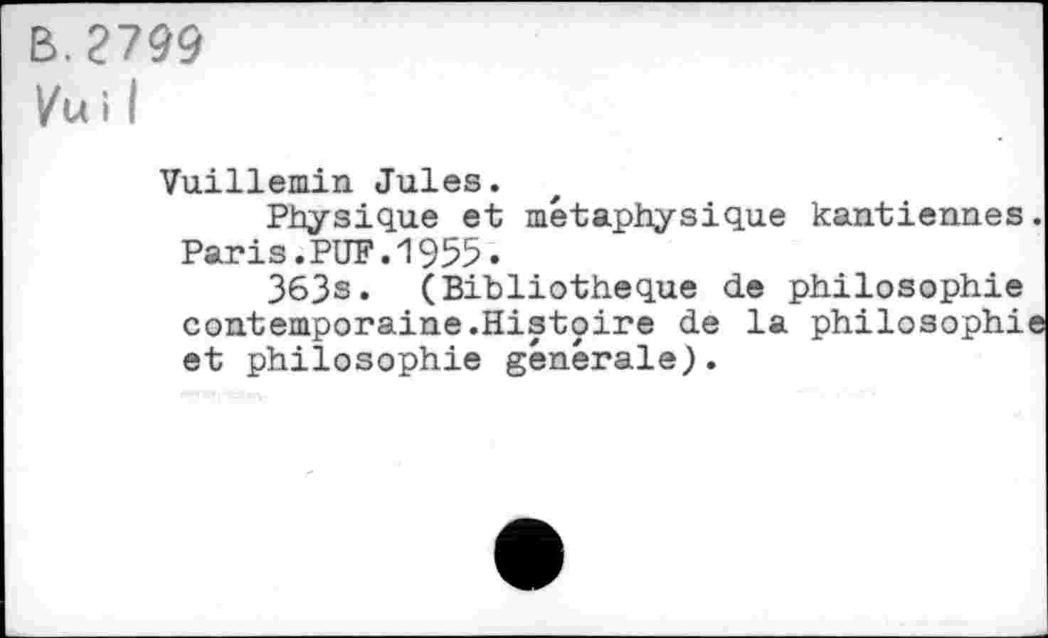 ﻿B. 2799
Vu i I
Vuillemin Jules.
Physique et métaphysique kantiennes. Paris.PUF.1955.
363s. (Bibliothèque de philosophie contemporaine.Histoire de la philosophie et philosophie générale).